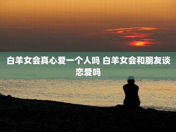 白羊女会真心爱一个人吗 白羊女会和朋友谈恋爱吗