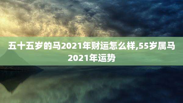 五十五岁的马2021年财运怎么样,55岁属马2021年运势