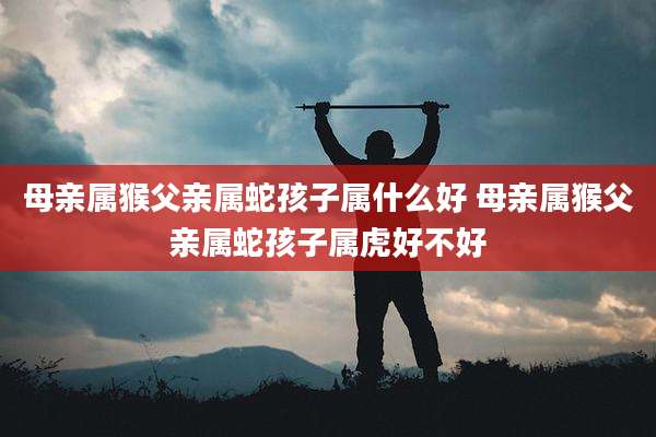 母亲属猴父亲属蛇孩子属什么好 母亲属猴父亲属蛇孩子属虎好不好