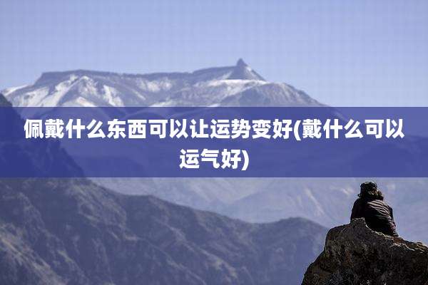 佩戴什么东西可以让运势变好(戴什么可以运气好)