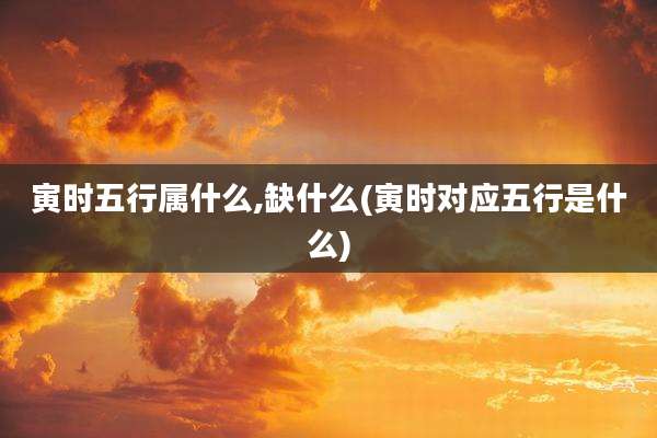 寅时五行属什么,缺什么(寅时对应五行是什么)