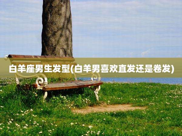 白羊座男生发型(白羊男喜欢直发还是卷发)