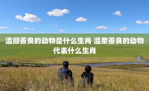 温顺善良的动物是什么生肖 温柔善良的动物代表什么生肖