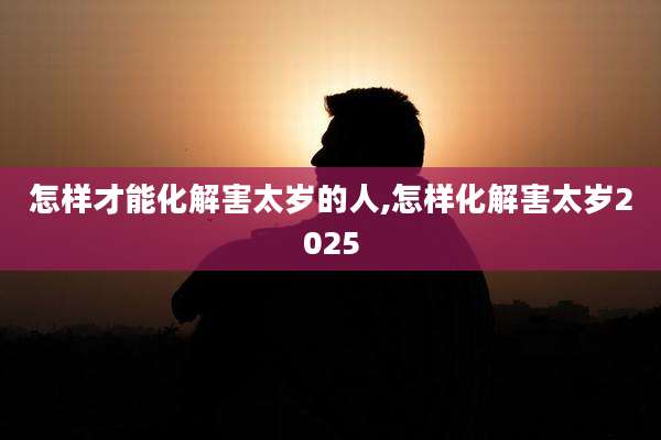 怎样才能化解害太岁的人,怎样化解害太岁2025