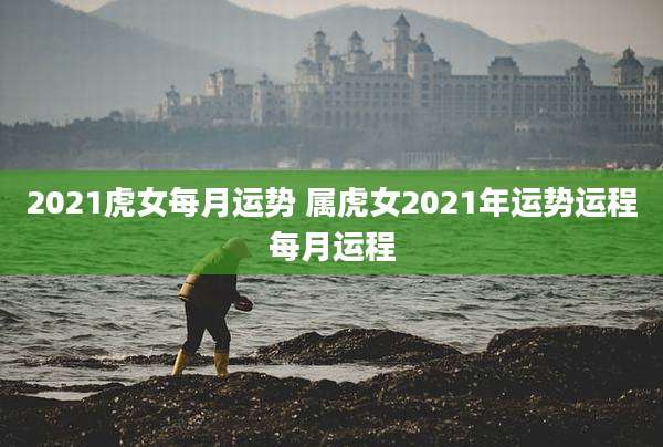 2021虎女每月运势 属虎女2021年运势运程每月运程