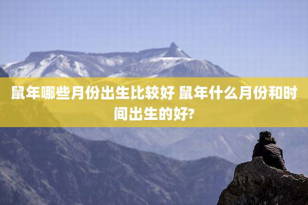 鼠年哪些月份出生比较好 鼠年什么月份和时间出生的好?