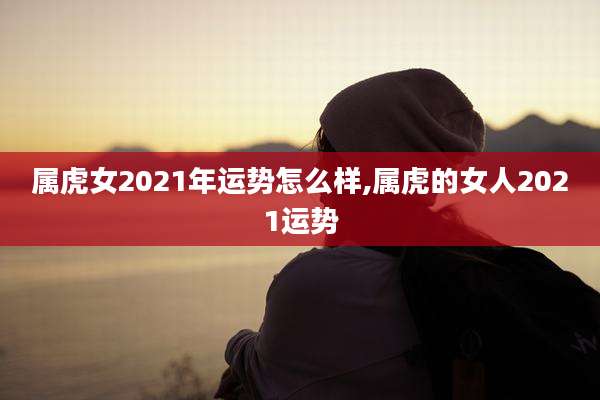 属虎女2021年运势怎么样,属虎的女人2021运势