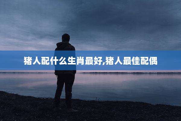 猪人配什么生肖最好,猪人最佳配偶