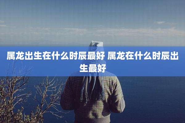 属龙出生在什么时辰最好 属龙在什么时辰出生最好