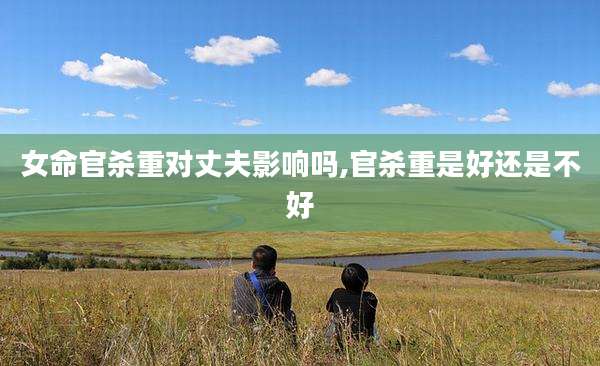 女命官杀重对丈夫影响吗,官杀重是好还是不好