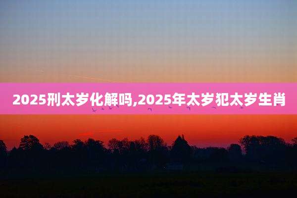 2025刑太岁化解吗,2025年太岁犯太岁生肖