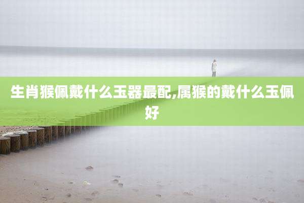生肖猴佩戴什么玉器最配,属猴的戴什么玉佩好