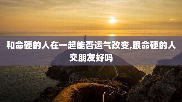 和命硬的人在一起能否运气改变,跟命硬的人交朋友好吗