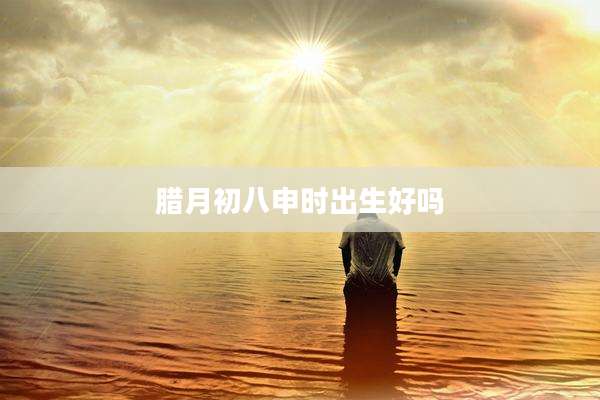 腊月初八申时出生好吗
