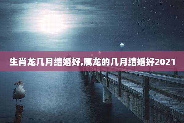 生肖龙几月结婚好,属龙的几月结婚好2021