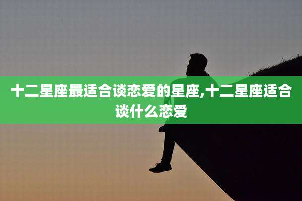 十二星座最适合谈恋爱的星座,十二星座适合谈什么恋爱