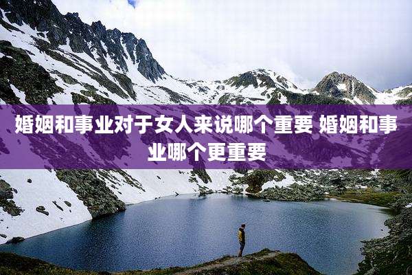 婚姻和事业对于女人来说哪个重要 婚姻和事业哪个更重要
