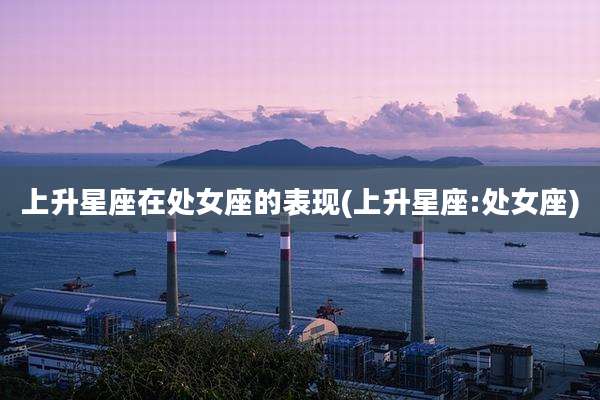 上升星座在处女座的表现(上升星座:处女座)