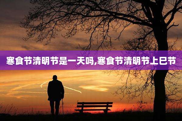 寒食节清明节是一天吗,寒食节清明节上巳节