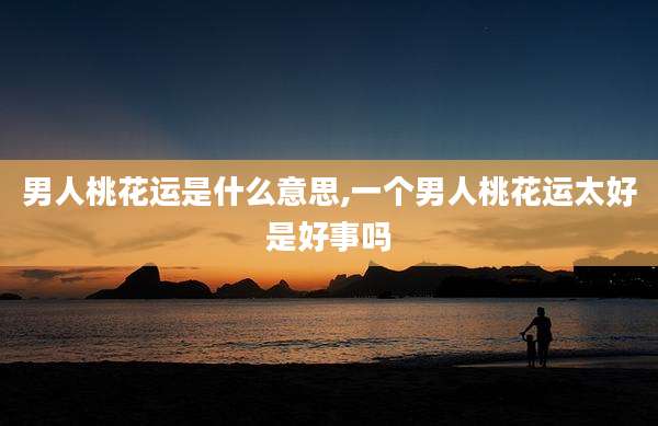 男人桃花运是什么意思,一个男人桃花运太好是好事吗