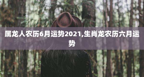 属龙人农历6月运势2021,生肖龙农历六月运势