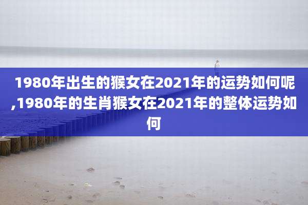 1980年出生的猴女在2021年的运势如何呢,1980年的生肖猴女在2021年的整体运势如何