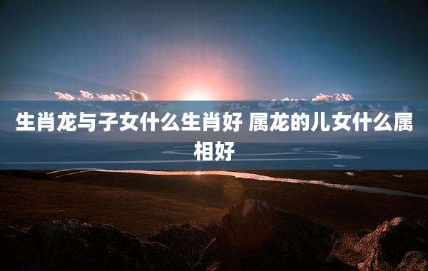 生肖龙与子女什么生肖好 属龙的儿女什么属相好