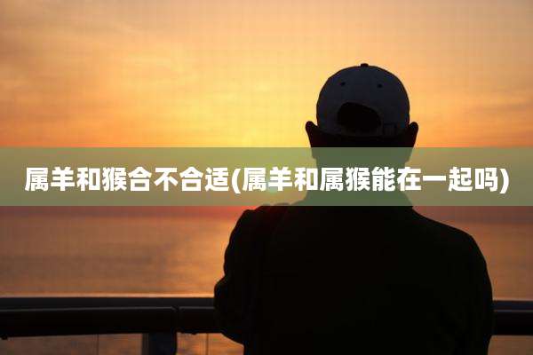 属羊和猴合不合适(属羊和属猴能在一起吗)
