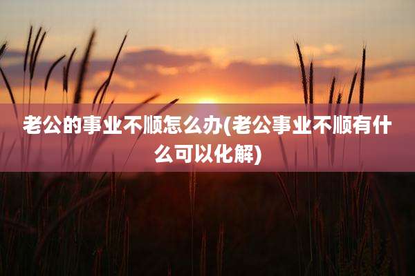 老公的事业不顺怎么办(老公事业不顺有什么可以化解)