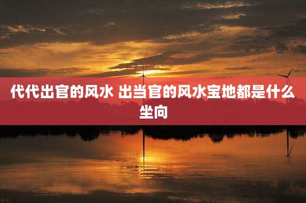 代代出官的风水 出当官的风水宝地都是什么坐向