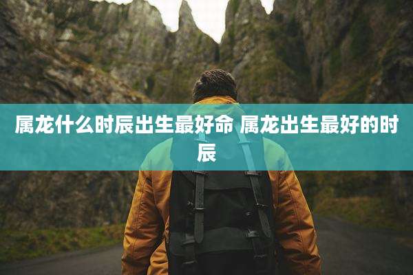 属龙什么时辰出生最好命 属龙出生最好的时辰