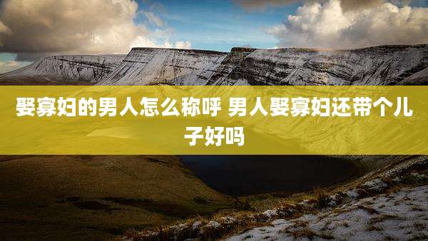 娶寡妇的男人怎么称呼 男人娶寡妇还带个儿子好吗