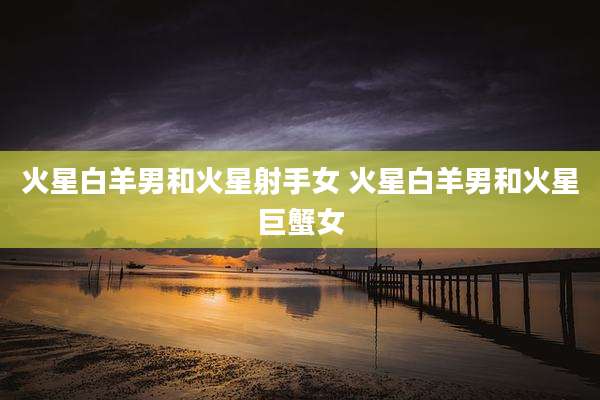 火星白羊男和火星射手女 火星白羊男和火星巨蟹女