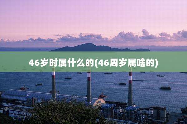 46岁时属什么的(46周岁属啥的)