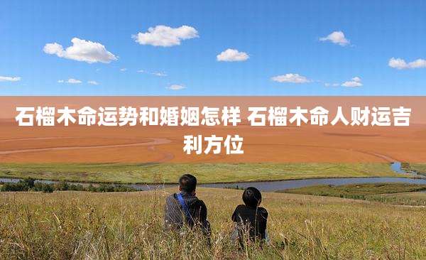 石榴木命运势和婚姻怎样 石榴木命人财运吉利方位