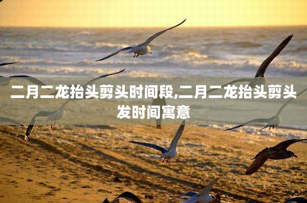 二月二龙抬头剪头时间段,二月二龙抬头剪头发时间寓意