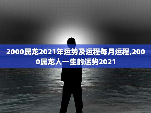 2000属龙2021年运势及运程每月运程,2000属龙人一生的运势2021