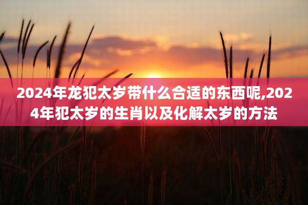 2024年龙犯太岁带什么合适的东西呢,2024年犯太岁的生肖以及化解太岁的方法