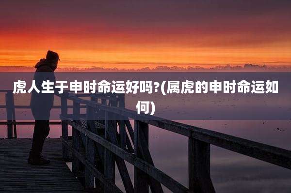 虎人生于申时命运好吗?(属虎的申时命运如何)