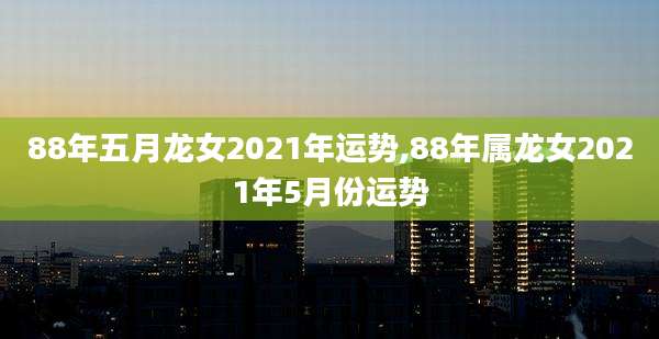 88年五月龙女2021年运势,88年属龙女2021年5月份运势