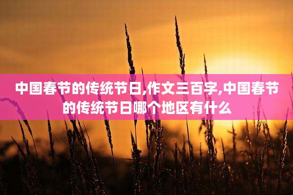 中国春节的传统节日,作文三百字,中国春节的传统节日哪个地区有什么