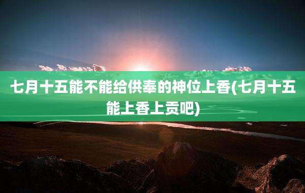 七月十五能不能给供奉的神位上香(七月十五能上香上贡吧)