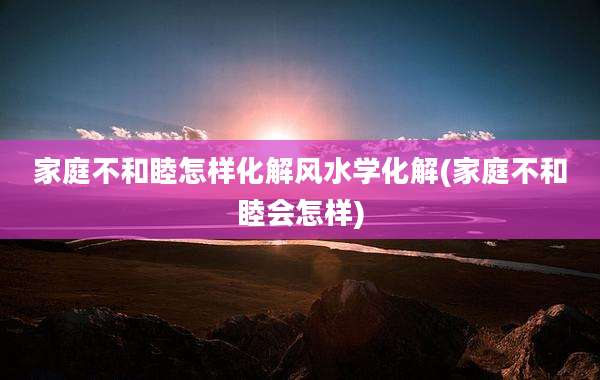 家庭不和睦怎样化解风水学化解(家庭不和睦会怎样)
