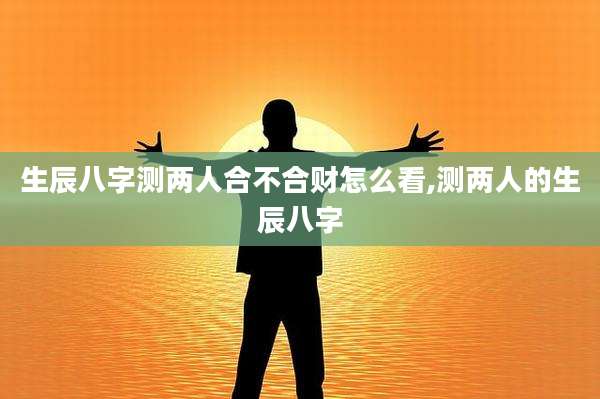 生辰八字测两人合不合财怎么看,测两人的生辰八字