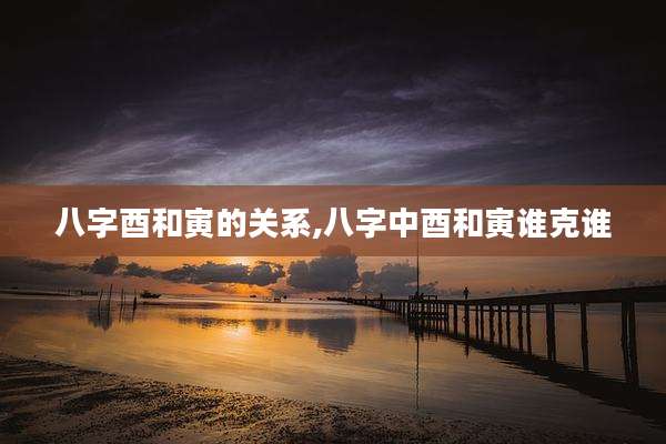 八字酉和寅的关系,八字中酉和寅谁克谁