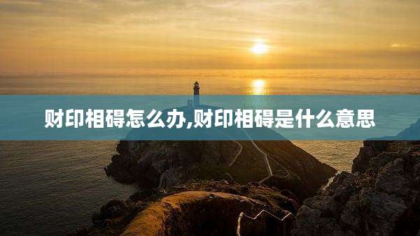 财印相碍怎么办,财印相碍是什么意思