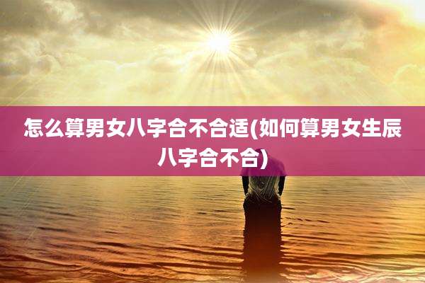 怎么算男女八字合不合适(如何算男女生辰八字合不合)