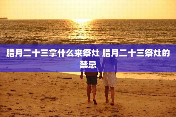 腊月二十三拿什么来祭灶 腊月二十三祭灶的禁忌