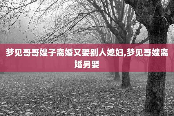 梦见哥哥嫂子离婚又娶别人媳妇,梦见哥嫂离婚另娶