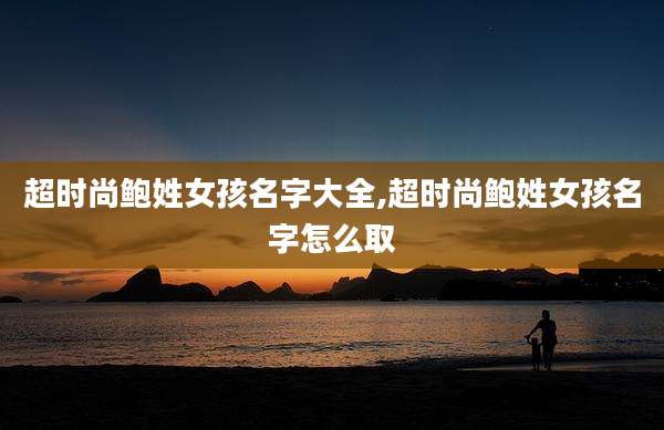 超时尚鲍姓女孩名字大全,超时尚鲍姓女孩名字怎么取
